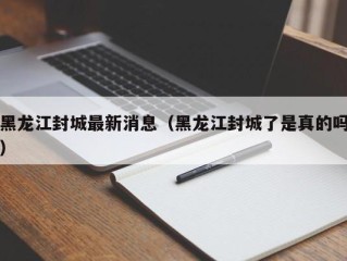黑龙江封城最新消息（黑龙江封城了是真的吗）
